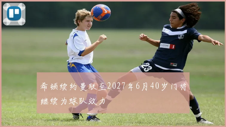 希顿续约曼联至2027年6月40岁门将继续为球队效力