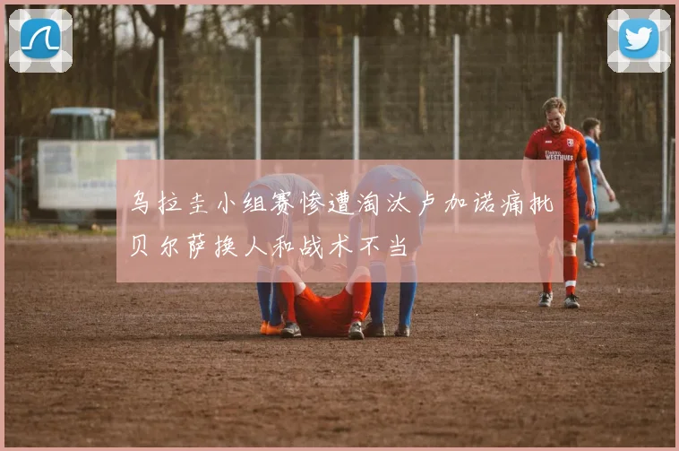 乌拉圭小组赛惨遭淘汰卢加诺痛批贝尔萨换人和战术不当