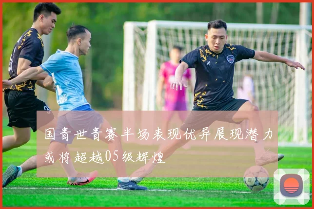 国青世青赛半场表现优异展现潜力或将超越05级辉煌