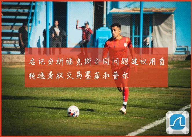 名记分析福克斯合同问题建议用首轮选秀权交易墨菲和普尔