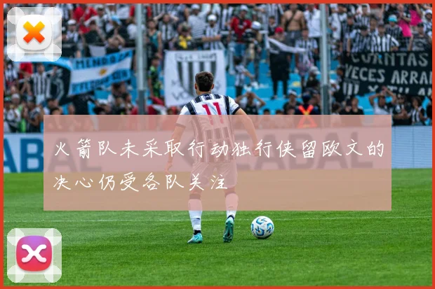 火箭队未采取行动独行侠留欧文的决心仍受各队关注