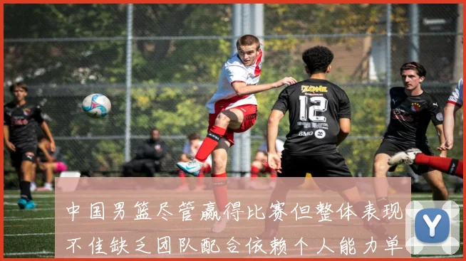 中国男篮尽管赢得比赛但整体表现不佳缺乏团队配合依赖个人能力单打成效有限