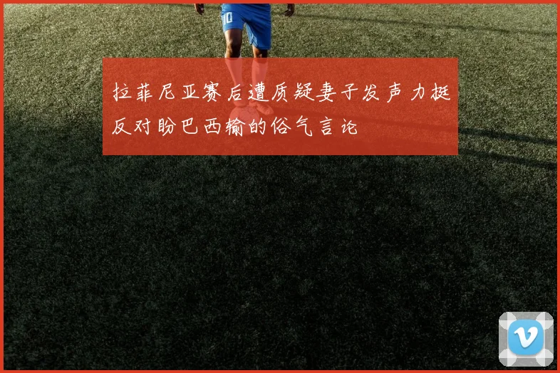 拉菲尼亚赛后遭质疑妻子发声力挺反对盼巴西输的俗气言论