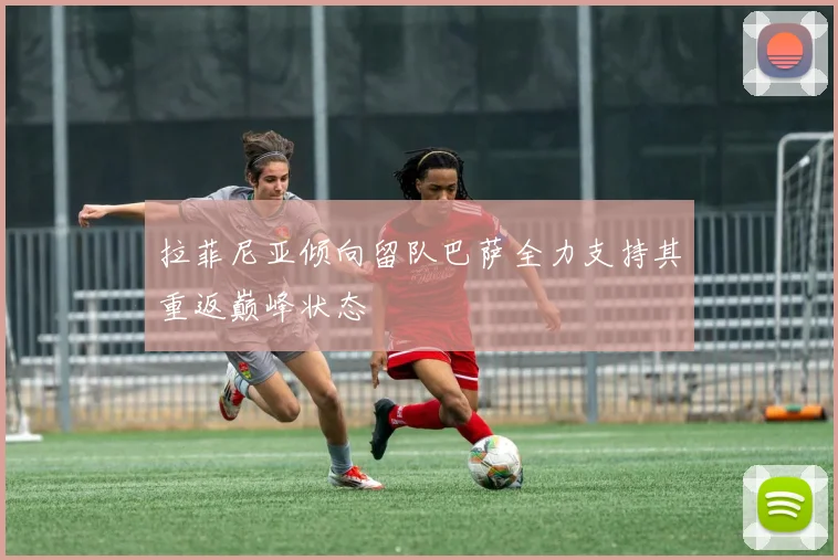拉菲尼亚倾向留队巴萨全力支持其重返巅峰状态