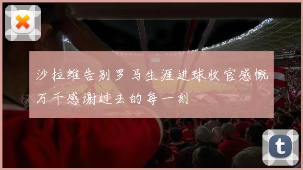 沙拉维告别罗马生涯进球收官感慨万千感谢过去的每一刻