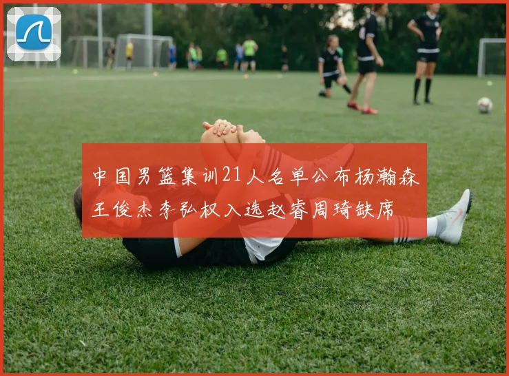 中国男篮集训21人名单公布杨瀚森王俊杰李弘权入选赵睿周琦缺席