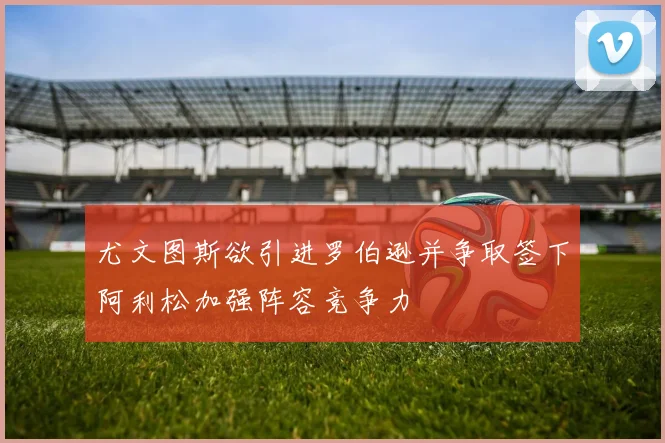 尤文图斯欲引进罗伯逊并争取签下阿利松加强阵容竞争力