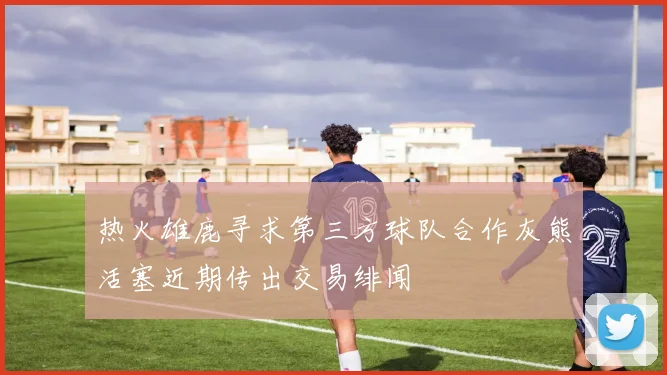 热火雄鹿寻求第三方球队合作灰熊活塞近期传出交易绯闻