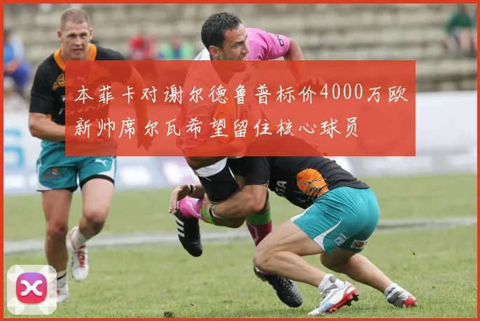 本菲卡对谢尔德鲁普标价4000万欧新帅席尔瓦希望留住核心球员