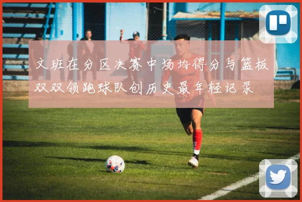 文班在分区决赛中场均得分与篮板双双领跑球队创历史最年轻记录