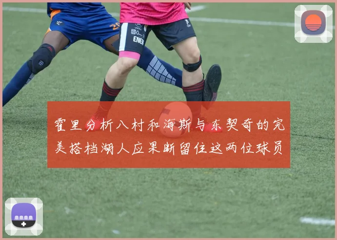 霍里分析八村和海斯与东契奇的完美搭档湖人应果断留住这两位球员
