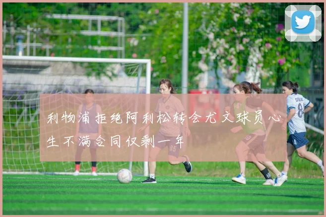利物浦拒绝阿利松转会尤文球员心生不满合同仅剩一年