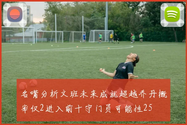 名嘴分析文班未来成就超越乔丹概率仅2进入前十守门员可能性25