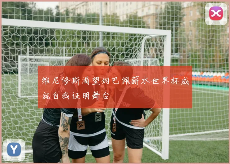 维尼修斯渴望姆巴佩薪水世界杯成就自我证明舞台