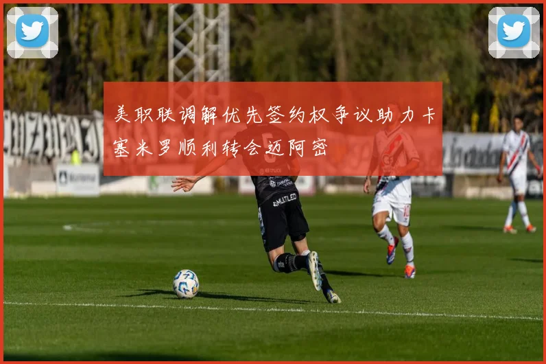 美职联调解优先签约权争议助力卡塞米罗顺利转会迈阿密