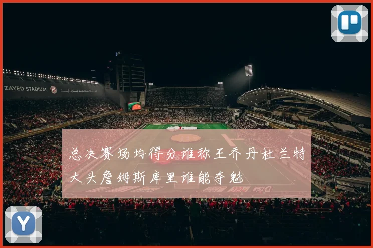 总决赛场均得分谁称王乔丹杜兰特大头詹姆斯库里谁能夺魁